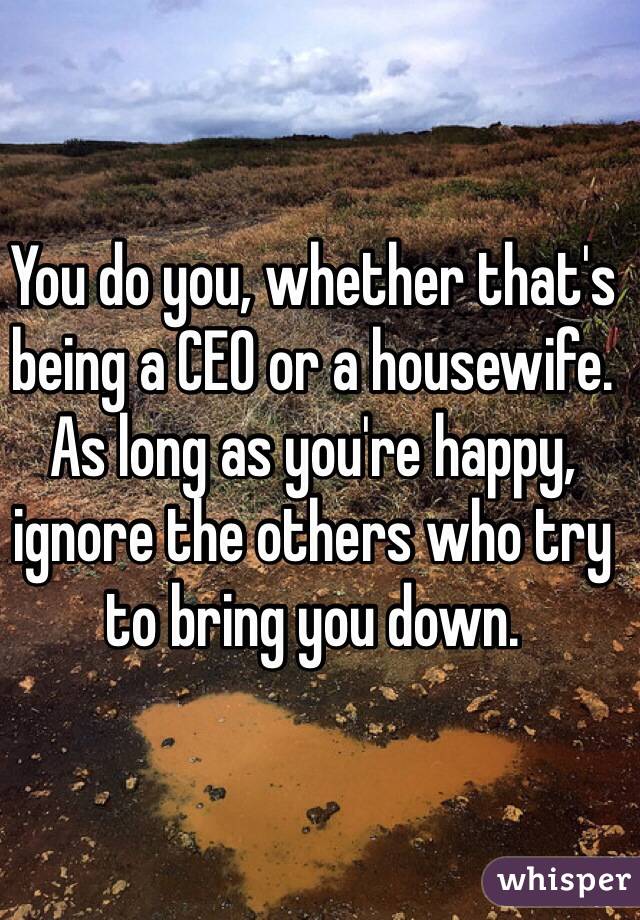 You do you, whether that's being a CEO or a housewife. As long as you're happy, ignore the others who try to bring you down. 