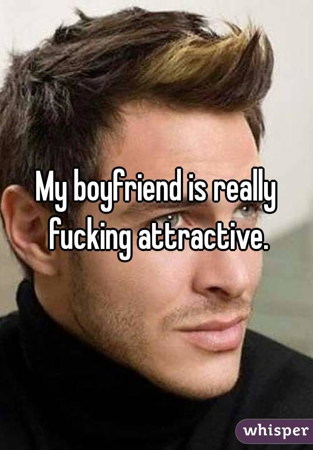 My boyfriend is really fucking attractive.