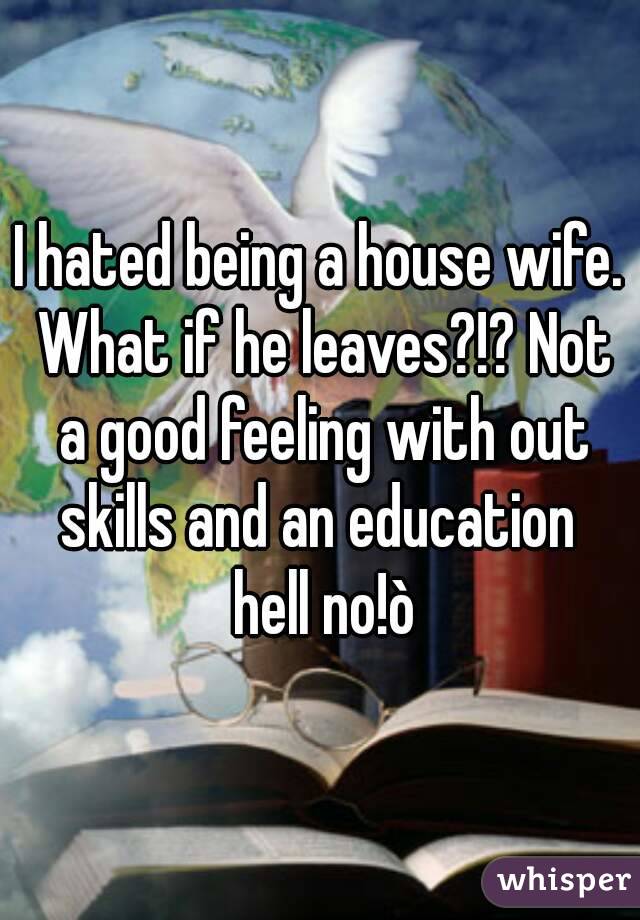 I hated being a house wife. What if he leaves?!? Not a good feeling with out skills and an education  hell no!ò