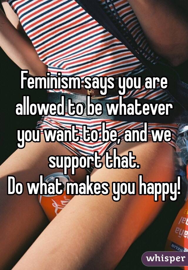 Feminism says you are allowed to be whatever you want to be, and we support that.
Do what makes you happy!