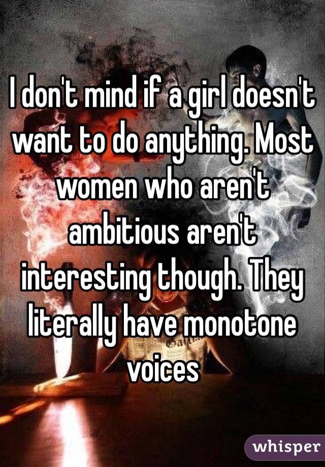 I don't mind if a girl doesn't want to do anything. Most women who aren't ambitious aren't interesting though. They literally have monotone voices