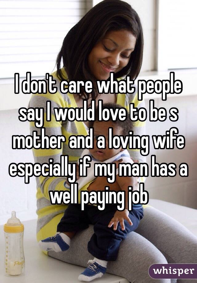 I don't care what people say I would love to be s mother and a loving wife especially if my man has a well paying job 