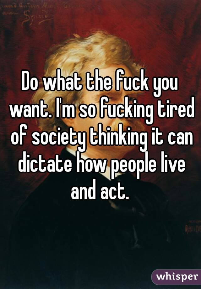 Do what the fuck you want. I'm so fucking tired of society thinking it can dictate how people live and act. 