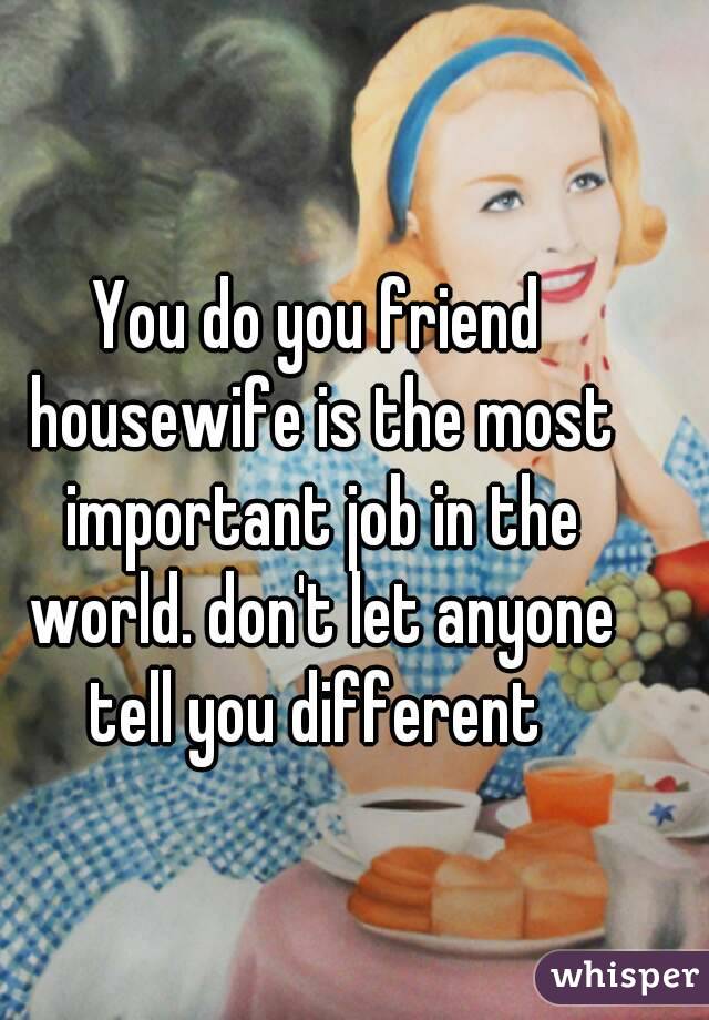 You do you friend housewife is the most important job in the world. don't let anyone tell you different 