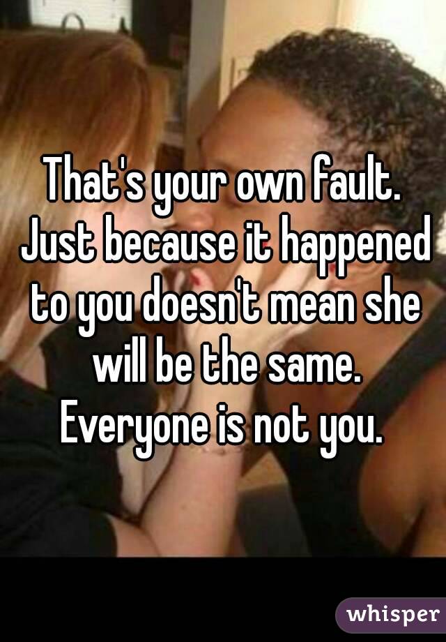 That's your own fault. Just because it happened to you doesn't mean she will be the same. Everyone is not you. 