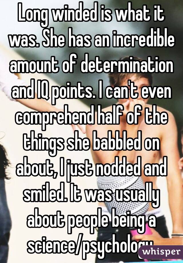 Long winded is what it was. She has an incredible amount of determination and IQ points. I can't even comprehend half of the things she babbled on about, I just nodded and smiled. It was usually about people being a science/psychology.