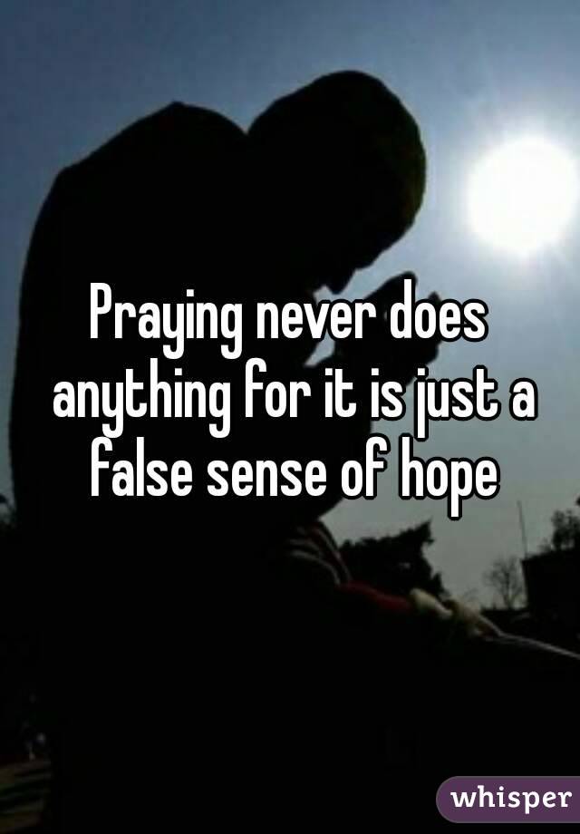 Praying never does anything for it is just a false sense of hope
