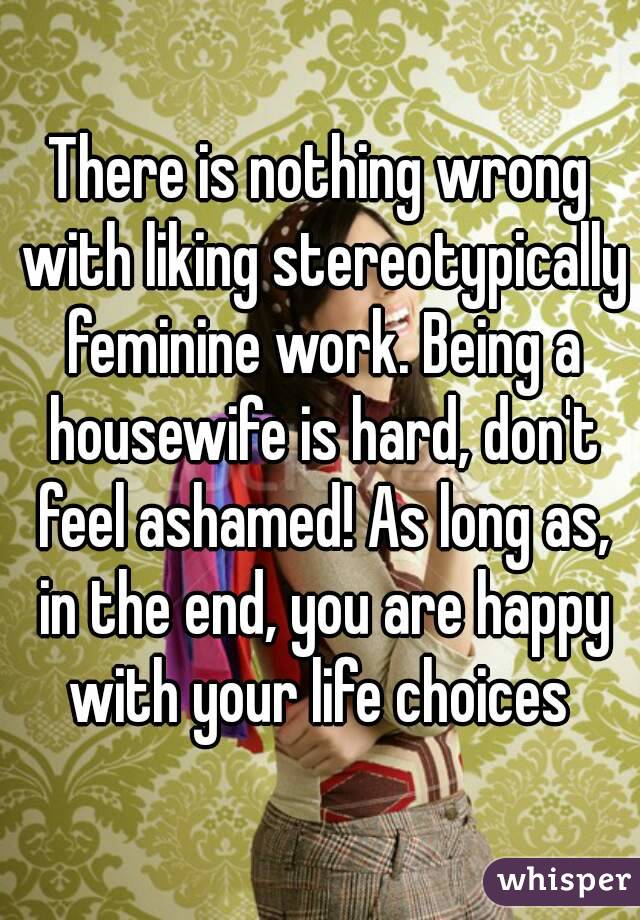 There is nothing wrong with liking stereotypically feminine work. Being a housewife is hard, don't feel ashamed! As long as, in the end, you are happy with your life choices 