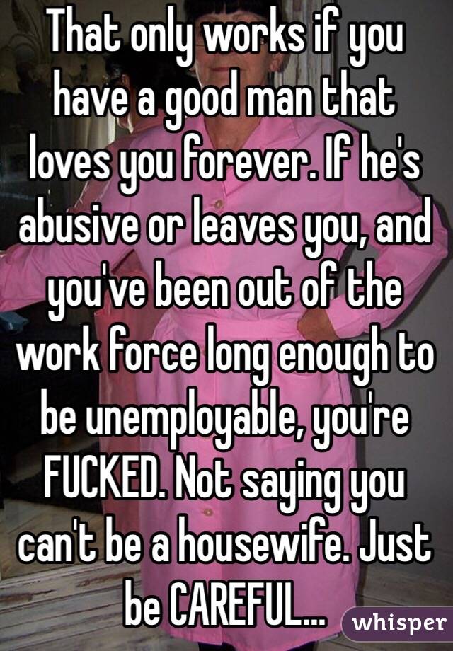 That only works if you have a good man that loves you forever. If he's abusive or leaves you, and you've been out of the work force long enough to be unemployable, you're FUCKED. Not saying you can't be a housewife. Just be CAREFUL...