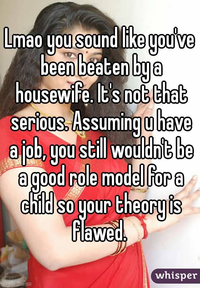 Lmao you sound like you've been beaten by a housewife. It's not that serious. Assuming u have a job, you still wouldn't be a good role model for a child so your theory is flawed. 