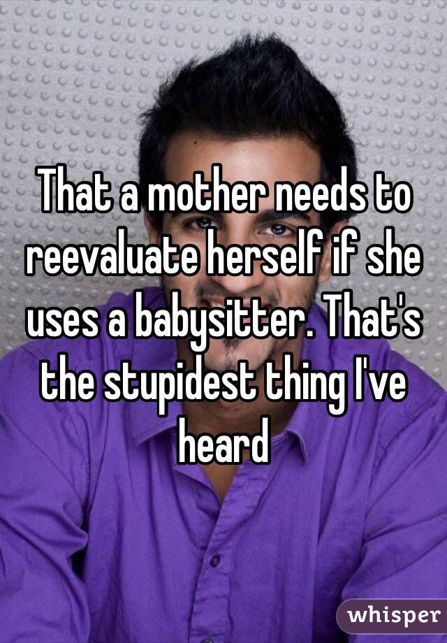 That a mother needs to reevaluate herself if she uses a babysitter. That's the stupidest thing I've heard 