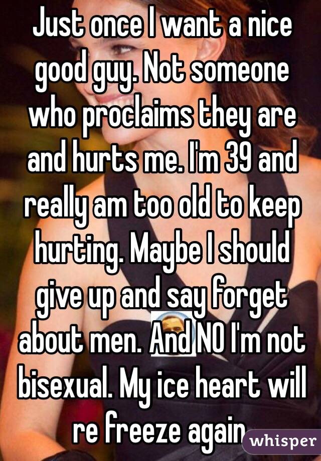 Just once I want a nice good guy. Not someone who proclaims they are and hurts me. I'm 39 and really am too old to keep hurting. Maybe I should give up and say forget about men. And NO I'm not bisexual. My ice heart will re freeze again. 