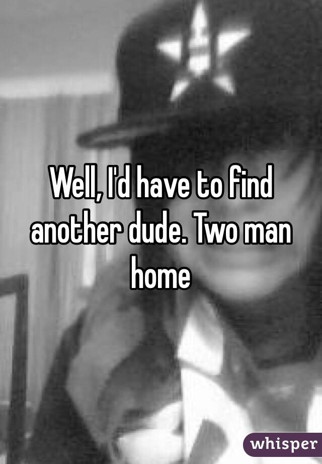 Well, I'd have to find another dude. Two man home 