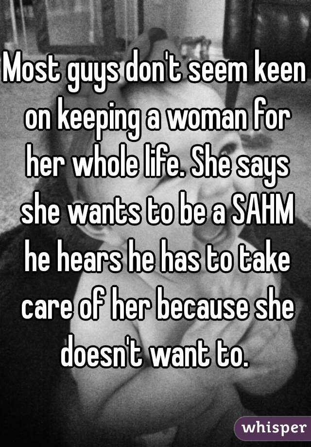 Most guys don't seem keen on keeping a woman for her whole life. She says she wants to be a SAHM he hears he has to take care of her because she doesn't want to. 