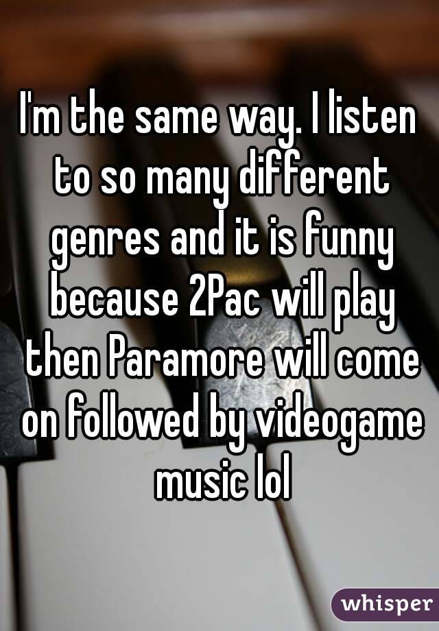 I'm the same way. I listen to so many different genres and it is funny because 2Pac will play then Paramore will come on followed by videogame music lol