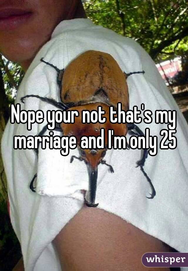 Nope your not that's my marriage and I'm only 25
