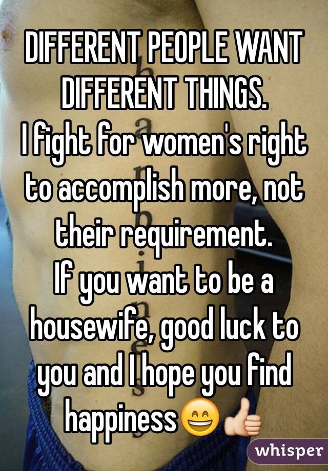 DIFFERENT PEOPLE WANT DIFFERENT THINGS. 
I fight for women's right to accomplish more, not their requirement. 
If you want to be a housewife, good luck to you and I hope you find happiness😄👍