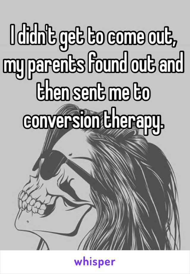 I didn't get to come out, my parents found out and then sent me to conversion therapy. 
