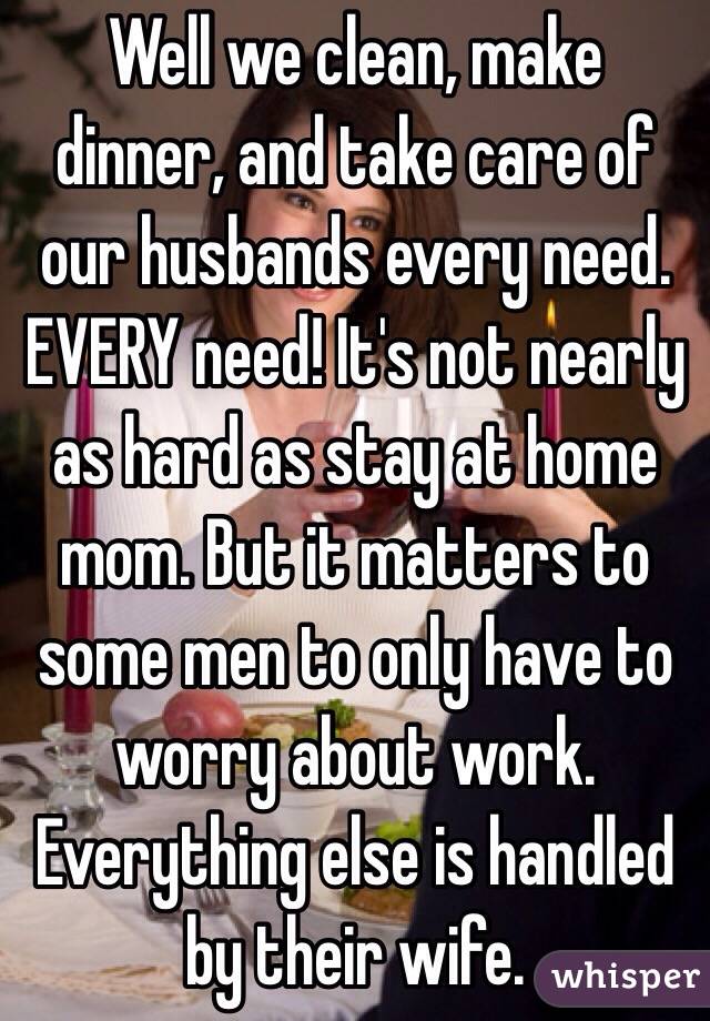 Well we clean, make dinner, and take care of our husbands every need. EVERY need! It's not nearly as hard as stay at home mom. But it matters to some men to only have to worry about work. Everything else is handled by their wife. 