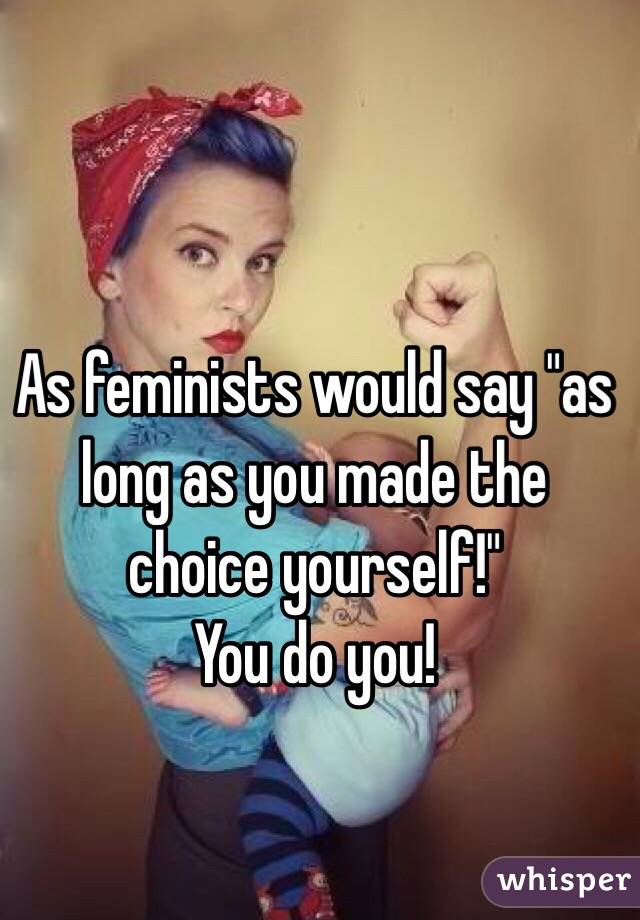 As feminists would say "as long as you made the choice yourself!" 
You do you!