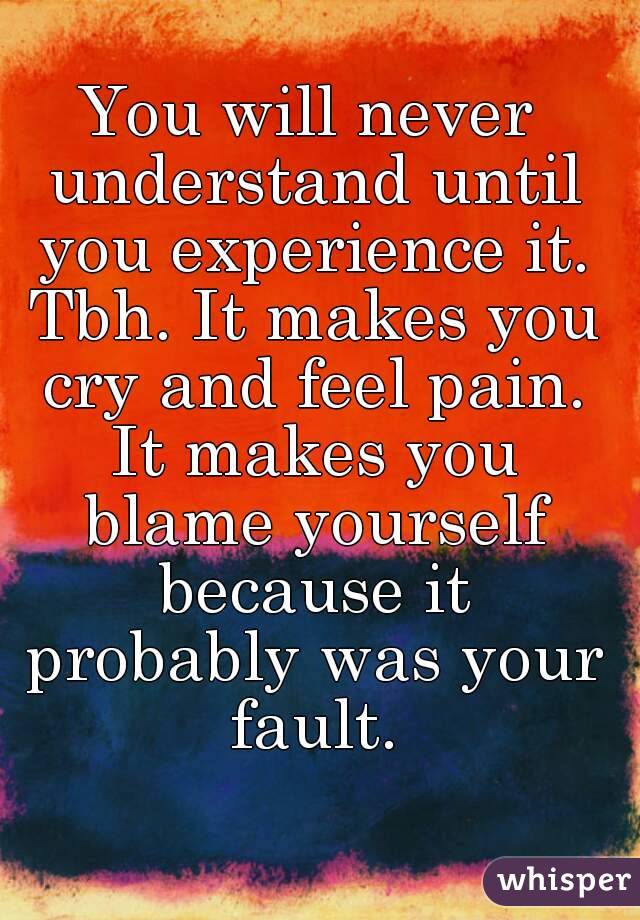You will never understand until you experience it. Tbh. It makes you cry and feel pain. It makes you blame yourself because it probably was your fault.