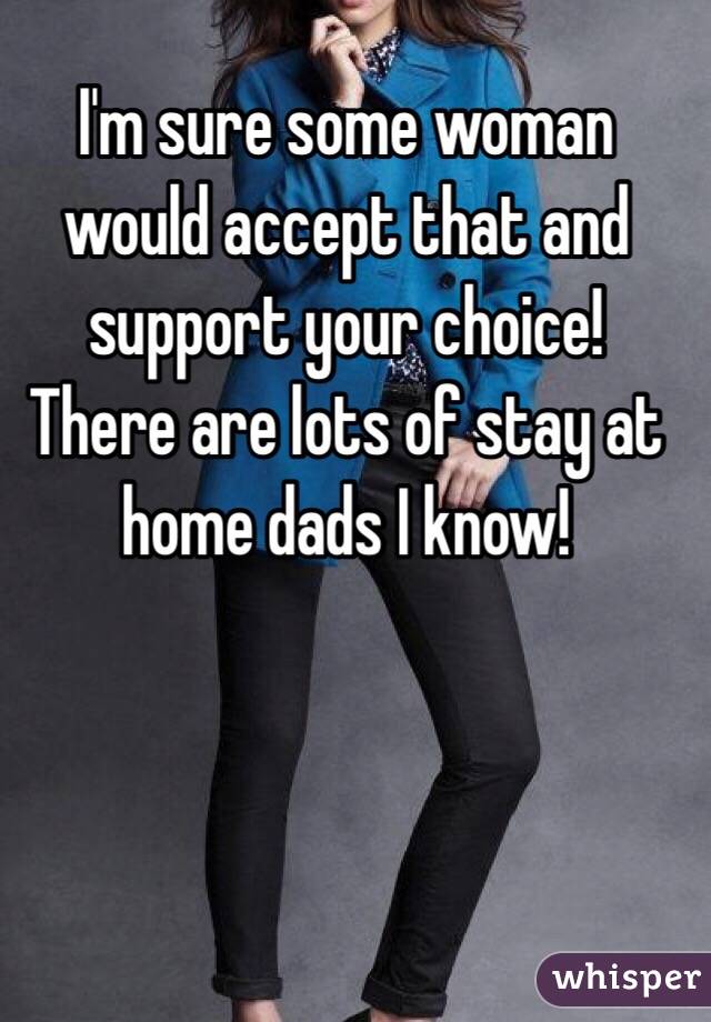 I'm sure some woman would accept that and support your choice! There are lots of stay at home dads I know!