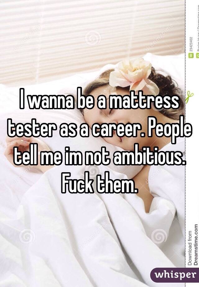 I wanna be a mattress tester as a career. People tell me im not ambitious. Fuck them. 