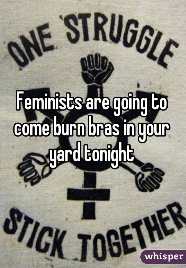 Feminists are going to come burn bras in your yard tonight