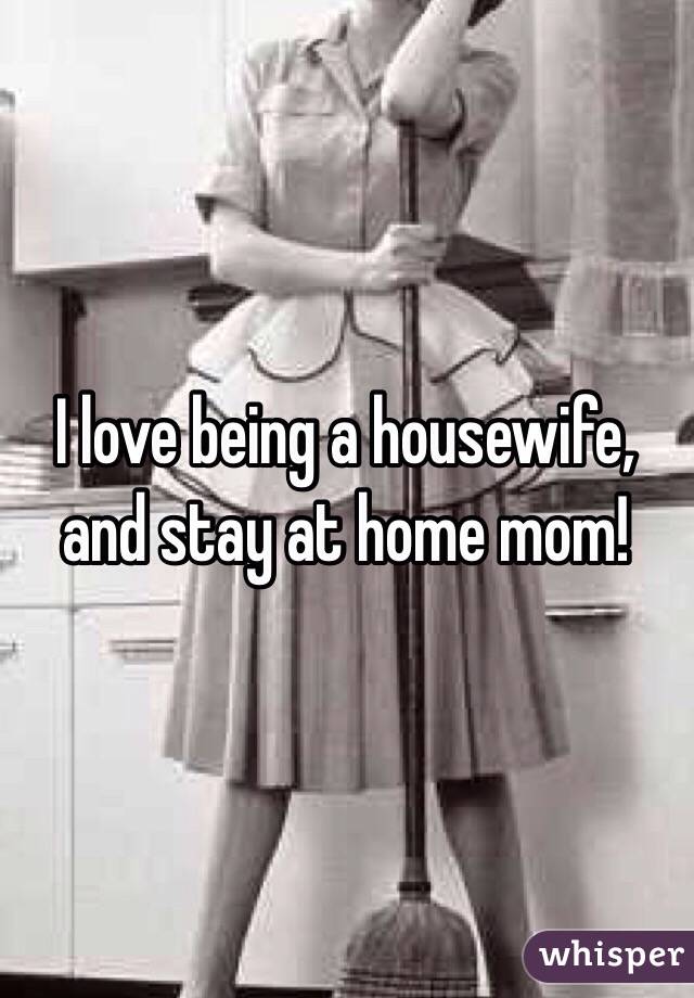 I love being a housewife, and stay at home mom!