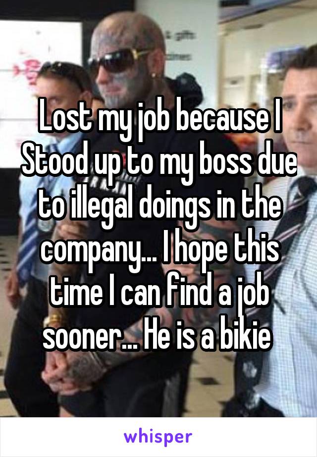 Lost my job because I Stood up to my boss due to illegal doings in the company... I hope this time I can find a job sooner... He is a bikie 