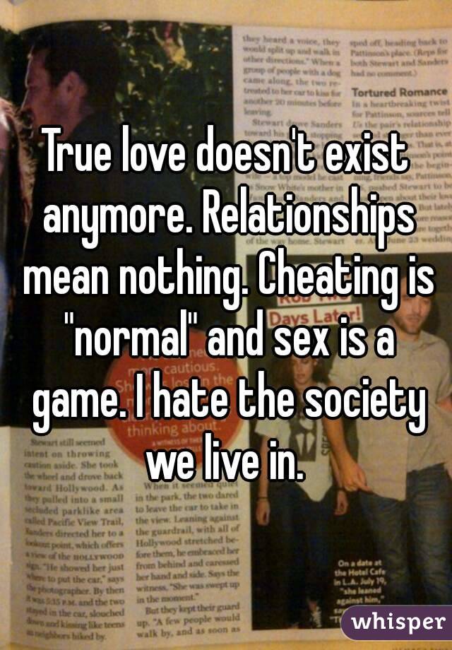 True love doesn't exist anymore. Relationships mean nothing. Cheating is "normal" and sex is a game. I hate the society we live in. 