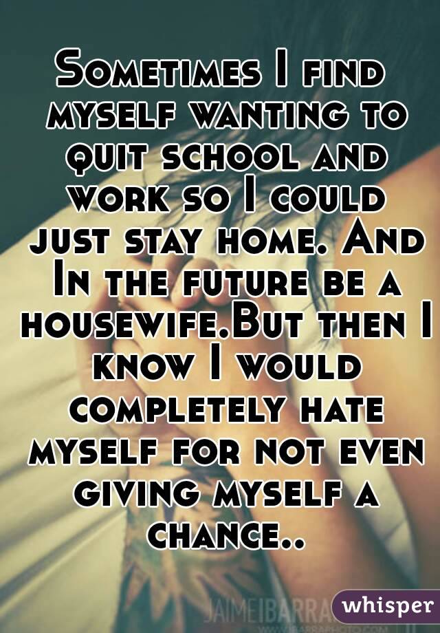 Sometimes I find myself wanting to quit school and work so I could just stay home. And In the future be a housewife.But then I know I would completely hate myself for not even giving myself a chance..