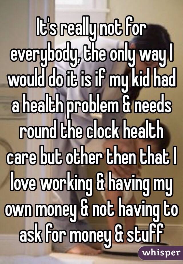 It's really not for everybody, the only way I would do it is if my kid had a health problem & needs round the clock health care but other then that I love working & having my own money & not having to ask for money & stuff 