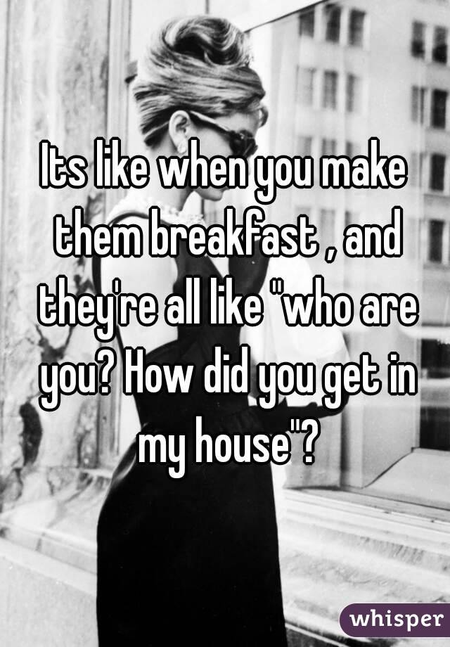 Its like when you make them breakfast , and they're all like "who are you? How did you get in my house"?