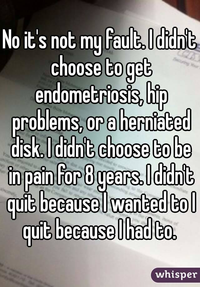 No it's not my fault. I didn't choose to get endometriosis, hip problems, or a herniated disk. I didn't choose to be in pain for 8 years. I didn't quit because I wanted to I quit because I had to. 