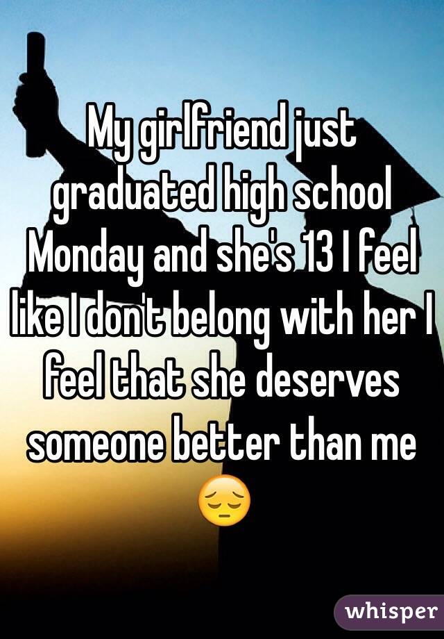 My girlfriend just graduated high school Monday and she's 13 I feel like I don't belong with her I feel that she deserves someone better than me 😔