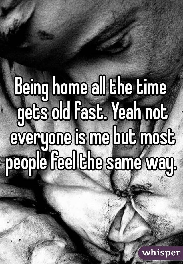 Being home all the time gets old fast. Yeah not everyone is me but most people feel the same way. 