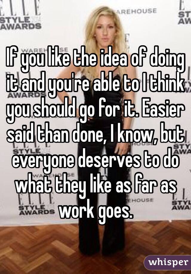 If you like the idea of doing it and you're able to I think you should go for it. Easier said than done, I know, but everyone deserves to do what they like as far as work goes. 