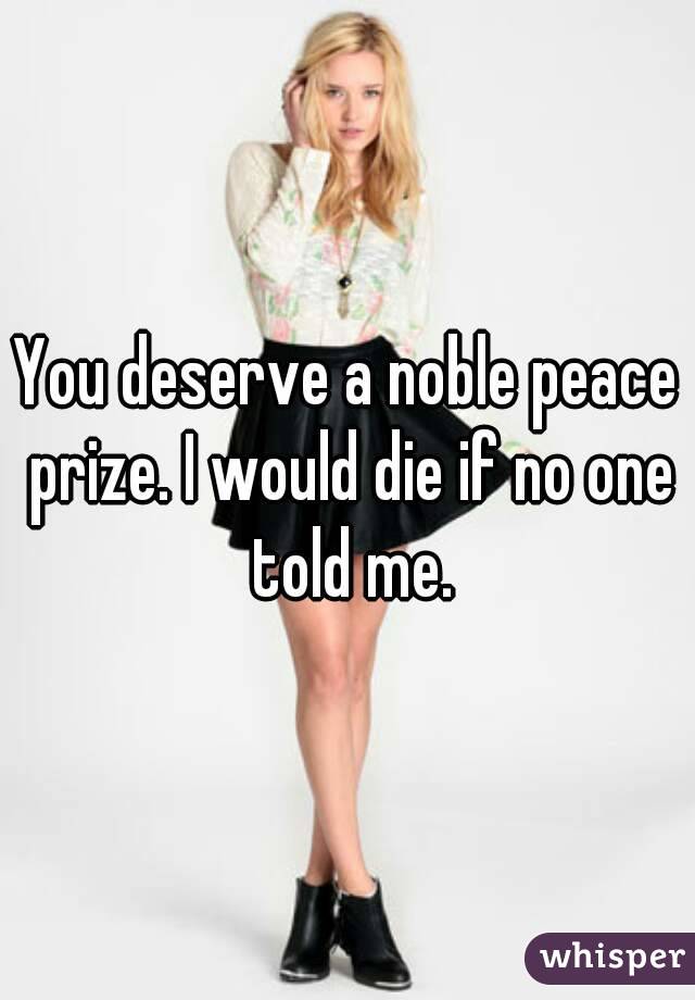 You deserve a noble peace prize. I would die if no one told me.