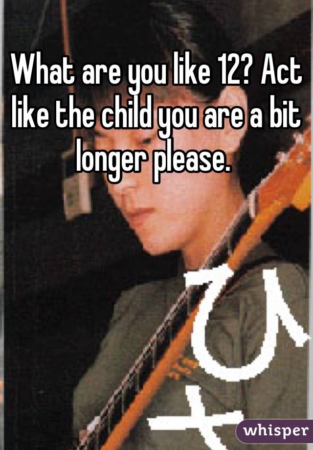 What are you like 12? Act like the child you are a bit longer please. 