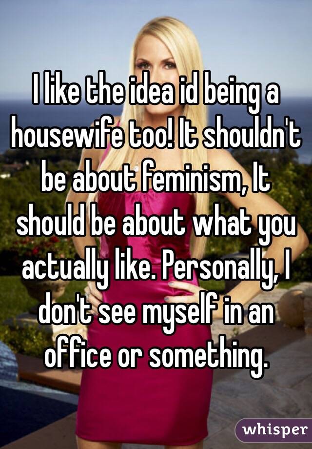 I like the idea id being a housewife too! It shouldn't be about feminism, It should be about what you actually like. Personally, I don't see myself in an office or something.