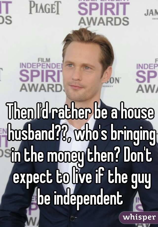 Then I'd rather be a house husband??, who's bringing in the money then? Don't expect to live if the guy be independent 