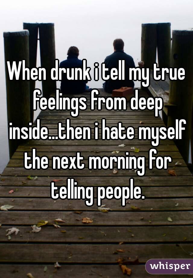 When drunk i tell my true feelings from deep inside...then i hate myself the next morning for telling people.