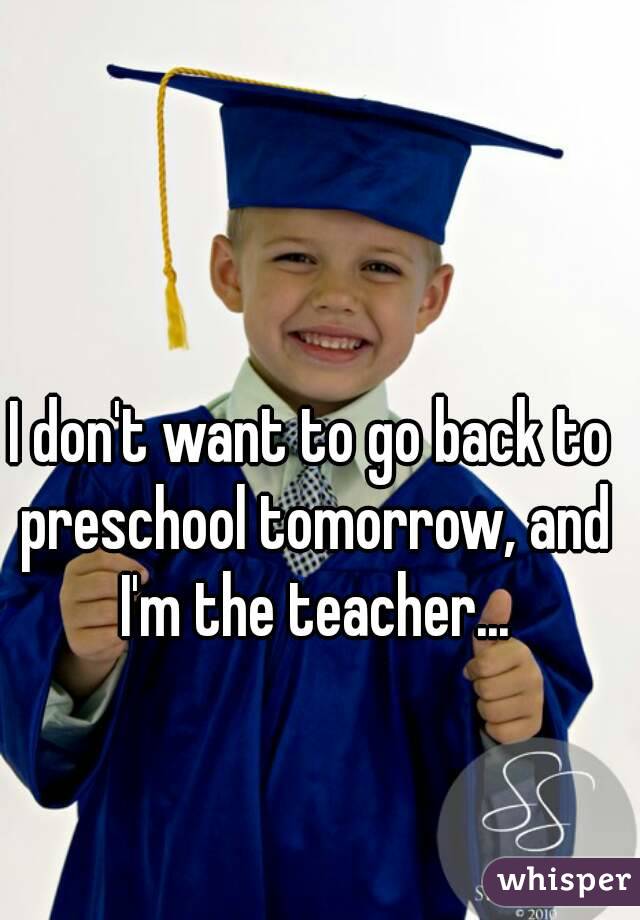 I don't want to go back to preschool tomorrow, and I'm the teacher...