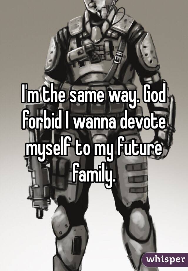 I'm the same way. God forbid I wanna devote myself to my future family. 