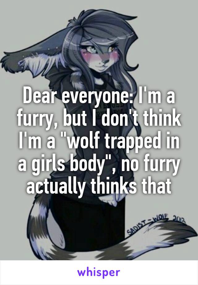 Dear everyone: I'm a furry, but I don't think I'm a "wolf trapped in a girls body", no furry actually thinks that