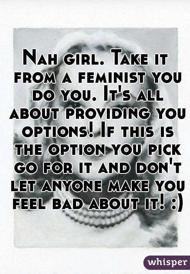 Nah girl. Take it from a feminist you do you. It's all about providing you options! If this is the option you pick go for it and don't let anyone make you feel bad about it! :)