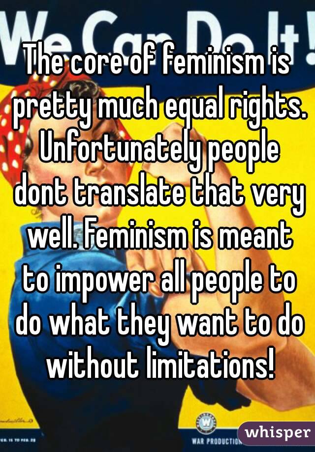 The core of feminism is pretty much equal rights. Unfortunately people dont translate that very well. Feminism is meant to impower all people to do what they want to do without limitations!