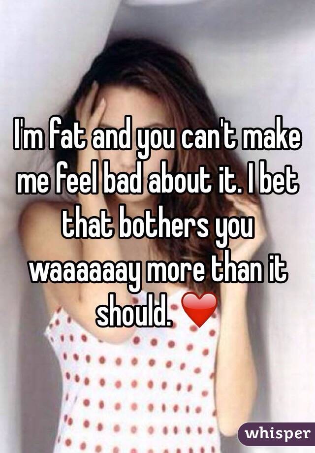 I'm fat and you can't make me feel bad about it. I bet that bothers you waaaaaay more than it should. ❤️