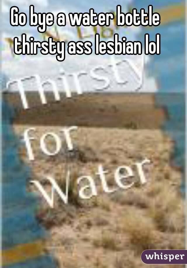 Go bye a water bottle thirsty ass lesbian lol